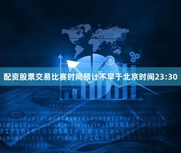 配资股票交易比赛时间预计不早于北京时间23:30