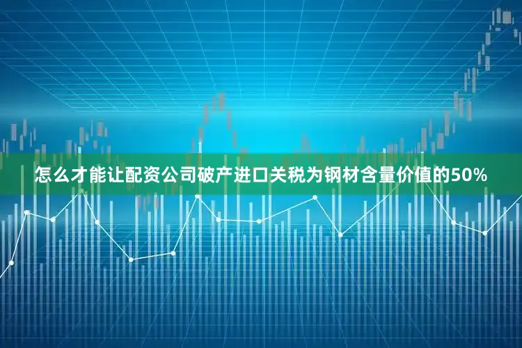 怎么才能让配资公司破产进口关税为钢材含量价值的50%