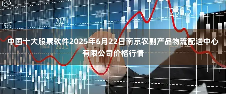 中国十大股票软件2025年6月22日南京农副产品物流配送中心有限公司价格行情
